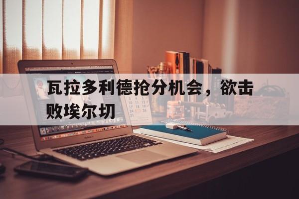 瓦拉多利德抢分机会，欲击败埃尔切的简单介绍